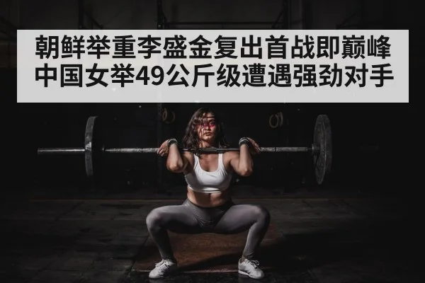 朝鲜举重李盛金复出首战即巅峰 中国女举49公斤级遭遇强劲对手