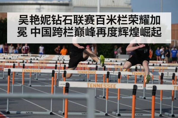 吴艳妮钻石联赛百米栏荣耀加冕 中国跨栏巅峰再度辉煌崛起