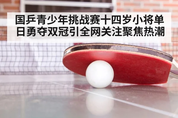 国乒青少年挑战赛十四岁小将单日勇夺双冠引全网关注聚焦热潮